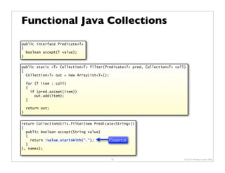Functional Java Collections

public interface Predicate<T>
{
  boolean accept(T value);
}

public static <T> Collection<T> filter(Predicate<T> pred, Collection<T> coll)
{
  Collection<T> out = new ArrayList<T>();

    for (T item : coll)
    {
      if (pred.accept(item))
        out.add(item);
    }

    return out;
}


return CollectionUtils.filter(new Predicate<String>()
{
  public boolean accept(String value)
  {
    return !value.startsWith(".");       Essence
  }
}, names);


                                         33                                 © 2010 Howard Lewis Ship
 