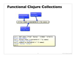 Functional Clojure Collections
                          Function
          Anonymous       parameter
          function

        (filter #(not (.startsWith % ".")) names)




            Member
            access form



   user=> (def names ["fred" "barney" ".hidden" "wilma"])
   #=(var user/names)
   user=> (filter #(not (.startsWith % ".")) names)
   ("fred" "barney" "wilma")
   user=> (remove #(.startsWith % ".") names)
   ("fred" "barney" "wilma")
   user=>




                                   34                       © 2010 Howard Lewis Ship
 
