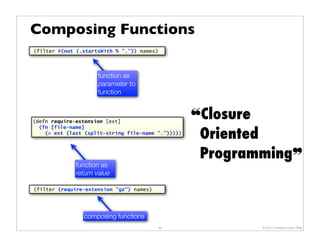 Composing Functions
(filter #(not (.startsWith % ".")) names)




                     function as
                     parameter to
                     function



(defn require-extension [ext]
                                                    !Closure
                                                     Oriented
  (fn [file-name]
    (= ext (last (split-string file-name ".")))))



                                                     Programming"
              function as
              return value

(filter (require-extension "gz") names)




                composing functions
                                          35                © 2010 Howard Lewis Ship
 