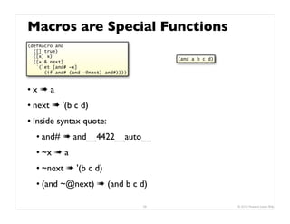 Macros are Special Functions
(defmacro and
  ([] true)
  ([x] x)
                                            (and a b c d)
  ([x & next]
   `(let [and# ~x]
      (if and# (and ~@next) and#))))


•x#a
• next # '(b c d)
• Inside syntax quote:
   • and# # and__4422__auto__
   • ~x # a
   • ~next # '(b c d)
   • (and ~@next) # (and b c d)

                                       58                   © 2010 Howard Lewis Ship
 