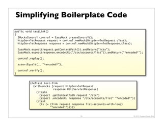 Simplifying Boilerplate Code
public void testLink()
{
  IMocksControl control = EasyMock.createControl();
  HttpServletRequest request = control.newMock(HttpServletRequest.class);
  HttpServletResponse response = control.newMock(HttpServletResponse.class);

    EasyMock.expect(request.getContextPath()).andReturn("/ctx");
    EasyMock.expect(response.encodeURL("/ctx/accounts/list")).andReturn("*encoded*");

    control.replay();

    assertEquals(…, "*encoded*");

    control.verify();
}


           (deftest test-link
             (with-mocks [request HttpServletRequest
                          response HttpServletResponse]
               (:train
                 (expect .getContextPath request "/ctx")
                 (expect .encodeURL response "/ctx/accounts/list" "*encoded*"))
               (:test
                 (is (= (link request response list-accounts-with-loop)
                        "*encoded*")))))


                                            59                                 © 2010 Howard Lewis Ship
 
