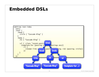 Embedded DSLs


 (defview root-index
   [env]
   :html [
     :head [
       :title [ "Cascade Blog" ]
     ]
     :body [
       :h1 [ "Cascade Blog" ]

                                    :html
        :ul { :class "recent-postings" } [
          (template-for [posting (recent-postings env)]
            :li [
               (render-link env show-posting (posting :id) (posting :title))
             ])               :head        :body
        ]
    ]
  ])
                       :title           :h1          :ul


              "Cascade Blog"       "Cascade Blog"          (template-for …)

                                        60                                    © 2010 Howard Lewis Ship
 