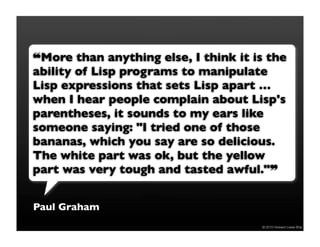 !More than anything else, I think it is the
ability of Lisp programs to manipulate
Lisp expressions that sets Lisp apart …
when I hear people complain about Lisp's
parentheses, it sounds to my ears like
someone saying: "I tried one of those
bananas, which you say are so delicious.
The white part was ok, but the yellow
part was very tough and tasted awful.""


Paul Graham
                                      © 2010 Howard Lewis Ship
 