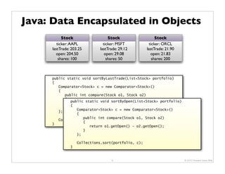 Java: Data Encapsulated in Objects
           Stock                  Stock                    Stock
        ticker: AAPL           ticker: MSFT            ticker: ORCL
     lastTrade: 203.25       lastTrade: 29.12        lastTrade: 21.90
       open: 204.50             open: 29.08             open: 21.83
         shares: 100             shares: 50              shares: 200



     public static void sortByLastTrade(List<Stock> portfolio)
     {
        Comparator<Stock> c = new Comparator<Stock>()
        {
           public int compare(Stock o1, Stock o2)
           {
              public static void sortByOpen(List<Stock> portfolio)
              return o1.getLastTrade() - o2.getLastTrade();
              {
           }
                 Comparator<Stock> c = new Comparator<Stock>()
        };
                 {
                    public int compare(Stock o1, Stock o2)
        Collections.sort(portfolio, c);
                    {
     }
                       return o1.getOpen() - o2.getOpen();
                    }
                 };

                   Collections.sort(portfolio, c);
               }


                                   9                                    © 2010 Howard Lewis Ship
 