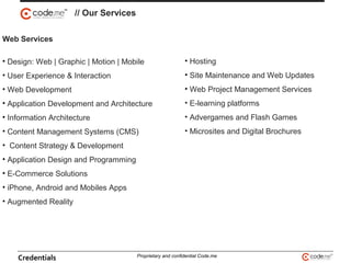 Web Services
• Design: Web | Graphic | Motion | Mobile
• User Experience & Interaction
• Web Development
• Application Development and Architecture
• Information Architecture
• Content Management Systems (CMS)
• Content Strategy & Development
• Application Design and Programming
• E-Commerce Solutions
• iPhone, Android and Mobiles Apps
• Augmented Reality
// Our Services
• Hosting
• Site Maintenance and Web Updates
• Web Project Management Services
• E-learning platforms
• Advergames and Flash Games
• Microsites and Digital Brochures
Credentials Proprietary and confidential Code.me
 