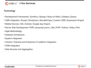 Technology
• Development Frameworks: Symfony | Django | Ruby on Rails | Catalyst | jQuery
• CMS integration: Drupal | Wordpress | MovableType | Custom CMS | Expression Engine
• Mobile Devices: iOS, Android, Google App Engine
• Server Side Development: PHP| Javascript |Java | .Net | PHP | Python | Ruby | Perl
• Agile Methodology
• Software Architecture
• System Integration
• Intranet / Extranet and Enterprise 2.0 platform Integration
• CRM Integration
• Data Sources and Aggregation
// Our Services
Credentials Proprietary and confidential Code.me
 