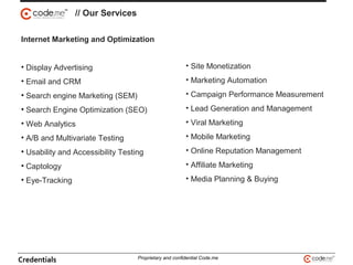 Internet Marketing and Optimization
• Display Advertising
• Email and CRM
• Search engine Marketing (SEM)
• Search Engine Optimization (SEO)
• Web Analytics
• A/B and Multivariate Testing
• Usability and Accessibility Testing
• Captology
• Eye-Tracking
• Site Monetization
• Marketing Automation
• Campaign Performance Measurement
• Lead Generation and Management
• Viral Marketing
• Mobile Marketing
• Online Reputation Management
• Affiliate Marketing
• Media Planning & Buying
// Our Services
Credentials Proprietary and confidential Code.me
 