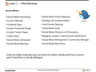 // Our Services
Code.me helps organize your presence in online media and try to ensure
your brand has a steady dialogue.
Social Media
• Social Media Advertising
• Custom Modules
• Facebook Apps
• Custom Facebook Pages
• Custom Twitter Pages
• Twitter Apps
• Social Media Campaigns
• Social Media Mashups
• Social Media Press Releases
• Strategy and Implementation
• Viral Content Seeding
• Social Media Audit
• Social Media Policies and Procedures
• Blogging, creation, coaching and maintenance
• Social Media Management / Community Manager
• Social Media Monitoring
Credentials Proprietary and confidential Code.me
 