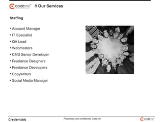 // Our Services
Staffing
• Account Manager
• IT Specialist
• QA Lead
• Webmasters
• CMS Senior Developer
• Freelance Designers
• Freelance Developers
• Copywriters
• Social Media Manager
Credentials Proprietary and confidential Code.me
 