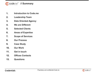 1. Introduction to Code.me
2. Leadership Team
3. Data Oriented Agency
4. We are Different
5. Selected Clients
6. Areas of Expertise
7. Scope of Services
8. Our Process
9. Case Study
10. Our Work
11. Get in touch
12. Offices Contacts
13. Questions
// Summary
Credentials Proprietary and confidential Code.me
 