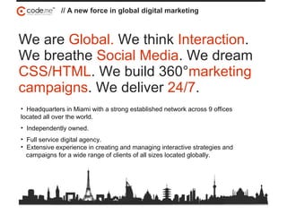 // A new force in global digital marketing
We are Global. We think Interaction.
We breathe Social Media. We dream
CSS/HTML. We build 360°marketing
campaigns. We deliver 24/7.
• Headquarters in Miami with a strong established network across 9 offices
located all over the world.
• Independently owned.
• Full service digital agency.
• Extensive experience in creating and managing interactive strategies and
campaigns for a wide range of clients of all sizes located globally.
 
