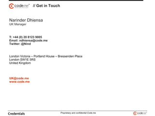 // Get in Touch
Credentials Proprietary and confidential Code.me
Narinder Dhiensa
UK Manager
T: +44 (0) 20 8123 9005
Email: ndhiensa@code.me
Twitter: @Nind
London Victoria – Portland House – Bressenden Place
London SW1E 5RS
United Kingdom
UK@code.me
www.code.me
 