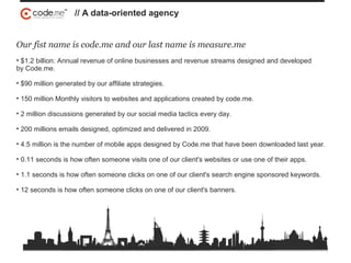 Our fist name is code.me and our last name is measure.me
• $1.2 billion: Annual revenue of online businesses and revenue streams designed and developed
by Code.me.
• $90 million generated by our affiliate strategies.
• 150 million Monthly visitors to websites and applications created by code.me.
• 2 million discussions generated by our social media tactics every day.
• 200 millions emails designed, optimized and delivered in 2009.
• 4.5 million is the number of mobile apps designed by Code.me that have been downloaded last year.
• 0.11 seconds is how often someone visits one of our client's websites or use one of their apps.
• 1.1 seconds is how often someone clicks on one of our client's search engine sponsored keywords.
• 12 seconds is how often someone clicks on one of our client's banners.
// A data-oriented agency
 