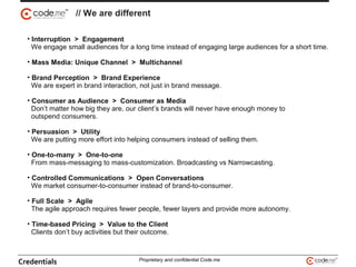 • Interruption > Engagement
We engage small audiences for a long time instead of engaging large audiences for a short time.
• Mass Media: Unique Channel > Multichannel
• Brand Perception > Brand Experience
We are expert in brand interaction, not just in brand message.
• Consumer as Audience > Consumer as Media
Don’t matter how big they are, our client’s brands will never have enough money to
outspend consumers.
• Persuasion > Utility
We are putting more effort into helping consumers instead of selling them.
• One-to-many > One-to-one
From mass-messaging to mass-customization. Broadcasting vs Narrowcasting.
• Controlled Communications > Open Conversations
We market consumer-to-consumer instead of brand-to-consumer.
• Full Scale > Agile
The agile approach requires fewer people, fewer layers and provide more autonomy.
• Time-based Pricing > Value to the Client
Clients don’t buy activities but their outcome.
// We are different
Credentials Proprietary and confidential Code.me
 