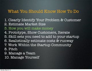 What You Should Know How To Do
1. Clearly Identify Your Problem & Customer
2. Estimate Market Size
3. How you will make money
4. Prototype, Show Customers, Iterate
5. Skill sets you need to add to your startup
6. Realistically estimate costs & runway
7. Work Within the Startup Community
8. Pitch
9. Manage a Team
10. Manage Yourself
Monday, May 20, 13
 