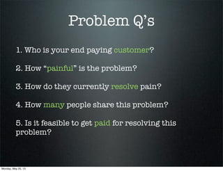 Problem Q’s
1. Who is your end paying customer?
2. How “painful” is the problem?
3. How do they currently resolve pain?
4. How many people share this problem?
5. Is it feasible to get paid for resolving this
problem?
Monday, May 20, 13
 