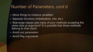  Move things to instance variables!
 Separate functions (initialization, ctor, etc.)
 Rearrange classes (are many of your methods accepting the
same class as argument? It is possible that those methods
belong to that class!)
 Avoid out parameters
 Avoid flag arguments
 