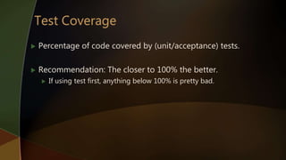  Percentage of code covered by (unit/acceptance) tests.
 Recommendation: The closer to 100% the better.
 If using test first, anything below 100% is pretty bad.
 
