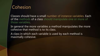 Classes should have a small number of instance variables. Each
of the methods of a class should manipulate one or more of
those variables.
In general the more variables a method manipulates the more
cohesive that method is to its class.
A class in which each variable is used by each method is
maximally cohesive.
 