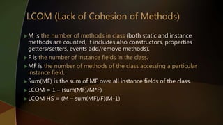 M is the number of methods in class (both static and instance
methods are counted, it includes also constructors, properties
getters/setters, events add/remove methods).
F is the number of instance fields in the class.
MF is the number of methods of the class accessing a particular
instance field.
Sum(MF) is the sum of MF over all instance fields of the class.
LCOM = 1 – (sum(MF)/M*F)
LCOM HS = (M – sum(MF)/F)(M-1)
 