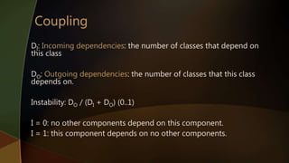 DI: Incoming dependencies: the number of classes that depend on
this class
DO: Outgoing dependencies: the number of classes that this class
depends on.
Instability: DO / (DI + DO) (0..1)
I = 0: no other components depend on this component.
I = 1: this component depends on no other components.
 