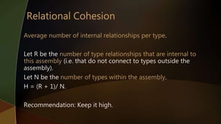 Average number of internal relationships per type.
Let R be the number of type relationships that are internal to
this assembly (i.e. that do not connect to types outside the
assembly).
Let N be the number of types within the assembly.
H = (R + 1)/ N.
Recommendation: Keep it high.
 