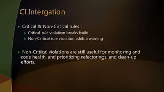 Critical & Non-Critical rules
 Critical rule violation breaks build
 Non-Critical rule violation adds a warning
 Non-Critical violations are still useful for monitoring and
code health, and prioritizing refactorings, and clean-up
efforts.
 