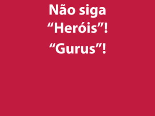 Não siga
“Heróis”!
“Gurus”!
 