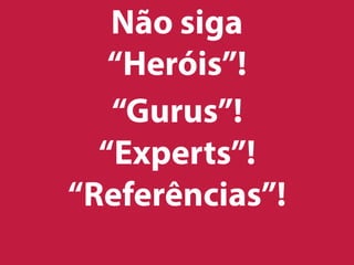 Não siga
“Heróis”!
“Gurus”!
“Experts”!
“Referências”!
 