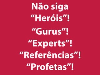 Não siga
“Heróis”!
“Gurus”!
“Experts”!
“Referências”!
“Profetas”!
 