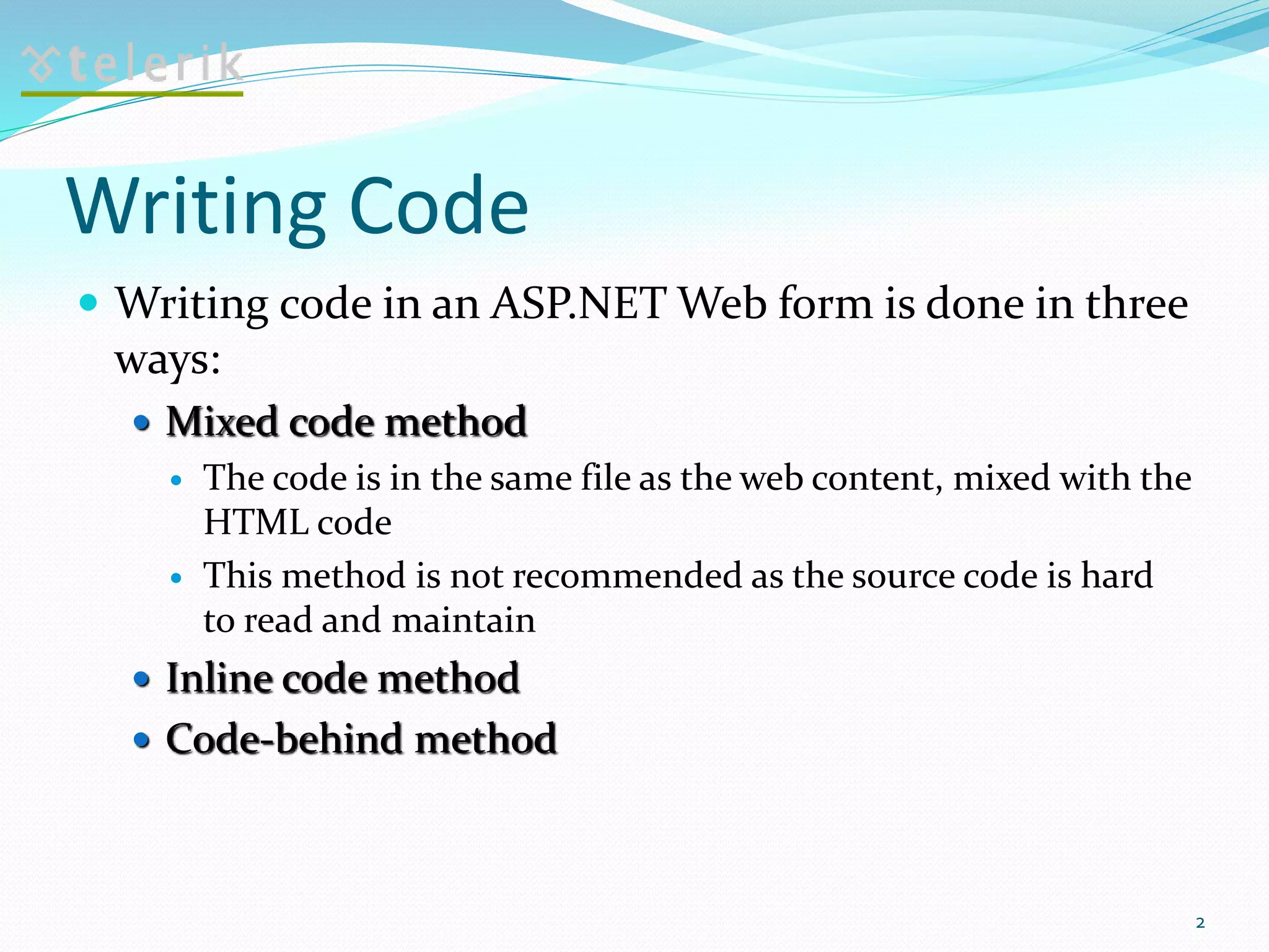 Writing Code
 Writing code in an ASP.NET Web form is done in three
ways:
 Mixed code method
 The code is in the same file as the web content, mixed with the
HTML code
 This method is not recommended as the source code is hard
to read and maintain
 Inline code method
 Code-behind method
2
 