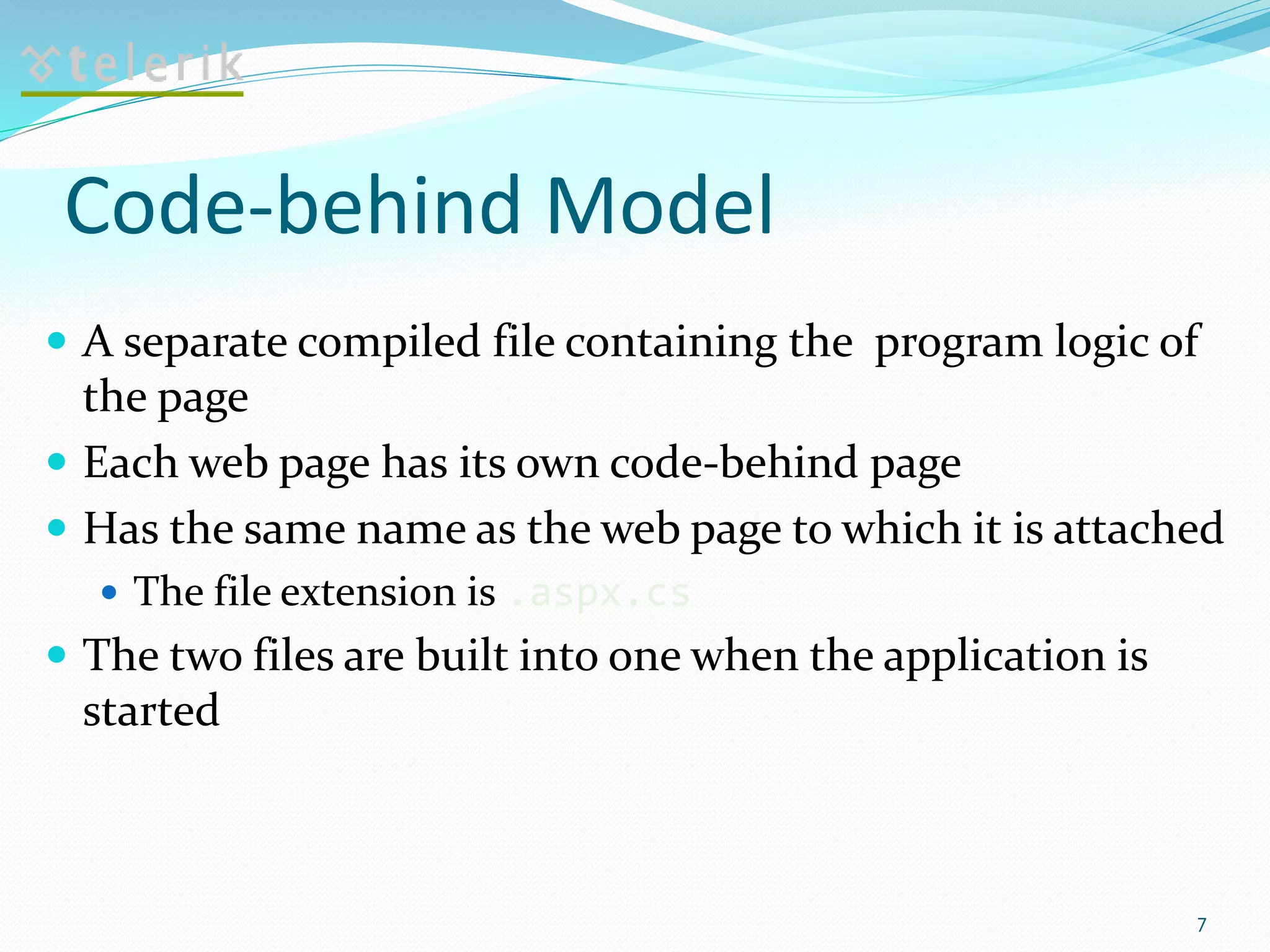 Code-behind Model
 A separate compiled file containing the program logic of
the page
 Each web page has its own code-behind page
 Has the same name as the web page to which it is attached
 The file extension is .aspx.cs
 The two files are built into one when the application is
started
7
 