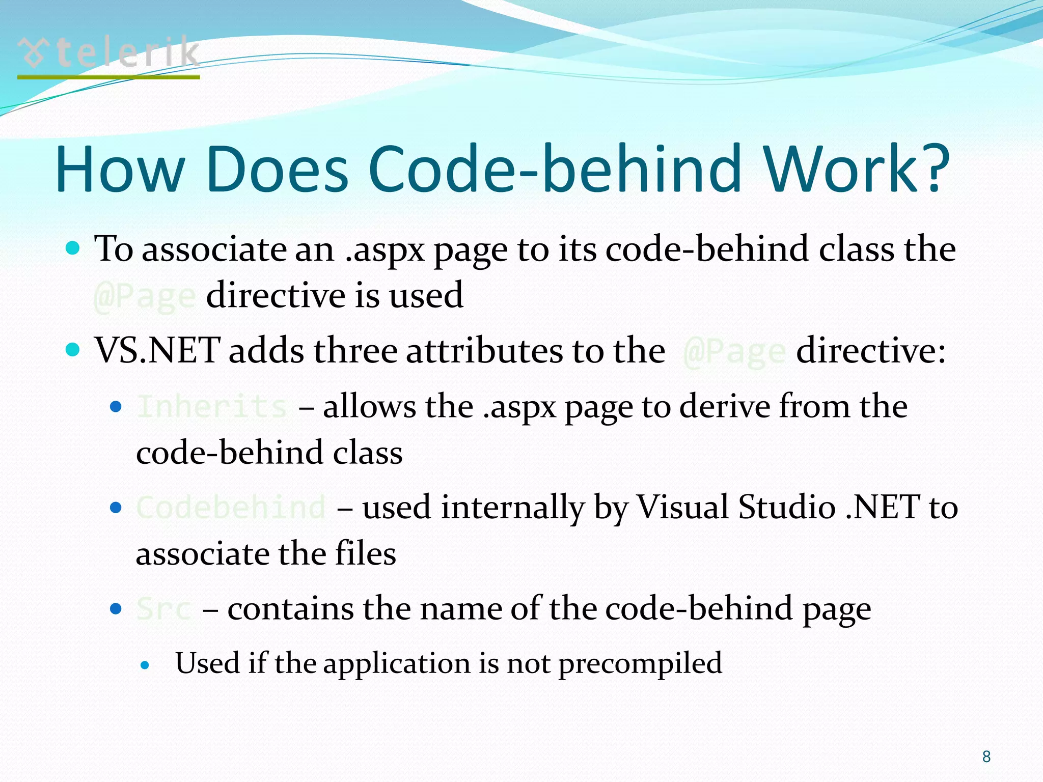 How Does Code-behind Work?
 To associate an .aspx page to its code-behind class the
@Page directive is used
 VS.NET adds three attributes to the @Page directive:
 Inherits – allows the .aspx page to derive from the
code-behind class
 Codebehind – used internally by Visual Studio .NET to
associate the files
 Src – contains the name of the code-behind page
 Used if the application is not precompiled
8
 