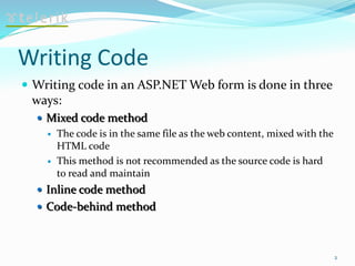 Writing Code
 Writing code in an ASP.NET Web form is done in three
ways:
 Mixed code method
 The code is in the same file as the web content, mixed with the
HTML code
 This method is not recommended as the source code is hard
to read and maintain
 Inline code method
 Code-behind method
2
 