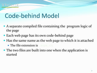 Code-behind Model
 A separate compiled file containing the program logic of
the page
 Each web page has its own code-behind page
 Has the same name as the web page to which it is attached
 The file extension is .aspx.cs
 The two files are built into one when the application is
started
7
 