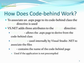 How Does Code-behind Work?
 To associate an .aspx page to its code-behind class the
@Page directive is used
 VS.NET adds three attributes to the @Page directive:
 Inherits – allows the .aspx page to derive from the
code-behind class
 Codebehind – used internally by Visual Studio .NET to
associate the files
 Src – contains the name of the code-behind page
 Used if the application is not precompiled
8
 