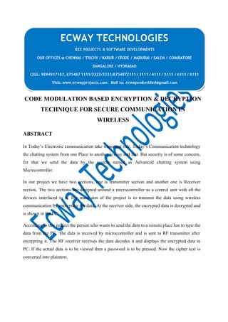 CODE MODULATION BASED ENCRYPTION & DECRYPTION
TECHNIQUE FOR SECURE COMMUNICATION IN
WIRELESS
ABSTRACT
In Today’s Electronic communication take important role. Today’s Communication technology
the chatting system from one Place to another is easy and fast. But security is of some concern,
for that we send the data by the system named as Advanced chatting system using
Microcontroller.
In our project we have two sections, one is transmitter section and another one is Receiver
section. The two sections are designed around a microcontroller as a control unit with all the
devices interfaced to it. The main aim of the project is to transmit the data using wireless
communication by encrypting the data. At the receiver side, the encrypted data is decrypted and
is shown in the PC.
According to this project the person who wants to send the data to a remote place has to type the
data from the PC. The data is received by microcontroller and is sent to RF transmitter after
encrypting it. The RF receiver receives the data decodes it and displays the encrypted data in
PC. If the actual data is to be viewed then a password is to be pressed. Now the cipher text is
converted into plaintext.

 