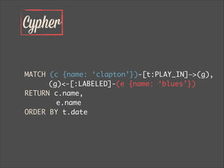 Cypher
MATCH (c {name: ‘clapton’})-[t:PLAY_IN]—>(g),	
	 (g)<-[:LABELED]-(e {name: ‘blues’})	
RETURN c.name,	
		 e.name	
ORDER BY t.date
 