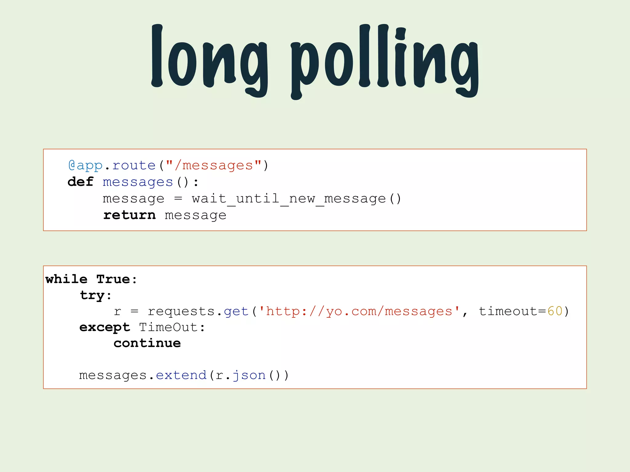 long polling 
@app.route("/messages") 
def messages(): 
message = wait_until_new_message() 
return message 
while True: 
try: 
r = requests.get('http://yo.com/messages', timeout=60) 
except TimeOut: 
continue 
messages.extend(r.json()) 
 