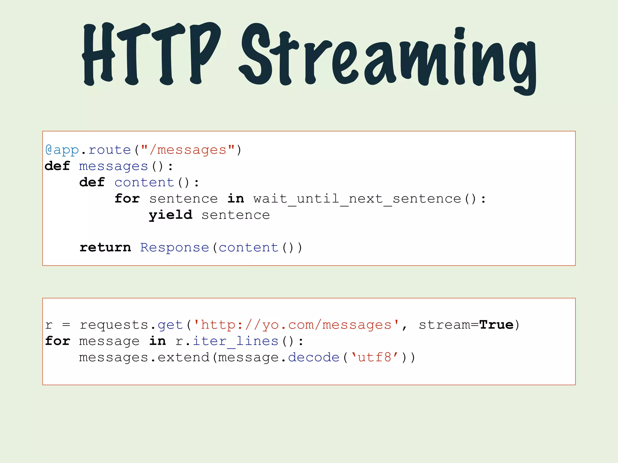 HTTP Streaming 
@app.route("/messages") 
def messages(): 
def content(): 
for sentence in wait_until_next_sentence(): 
yield sentence 
return Response(content()) 
r = requests.get('http://yo.com/messages', stream=True) 
for message in r.iter_lines(): 
messages.extend(message.decode(‘utf8’)) 
 