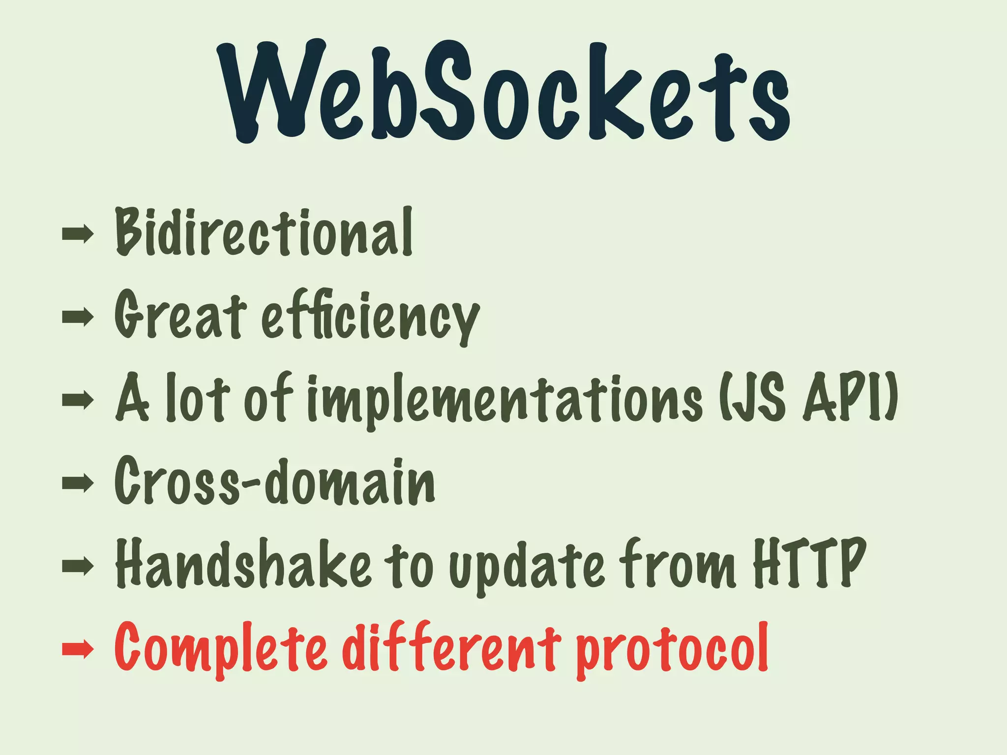 WebSockets 
➡ Bidirectional 
➡ Great efficiency 
➡ A lot of implementations (JS API) 
➡ Cross-domain 
➡ Handshake to update from HTTP 
➡ Complete different protocol 
 