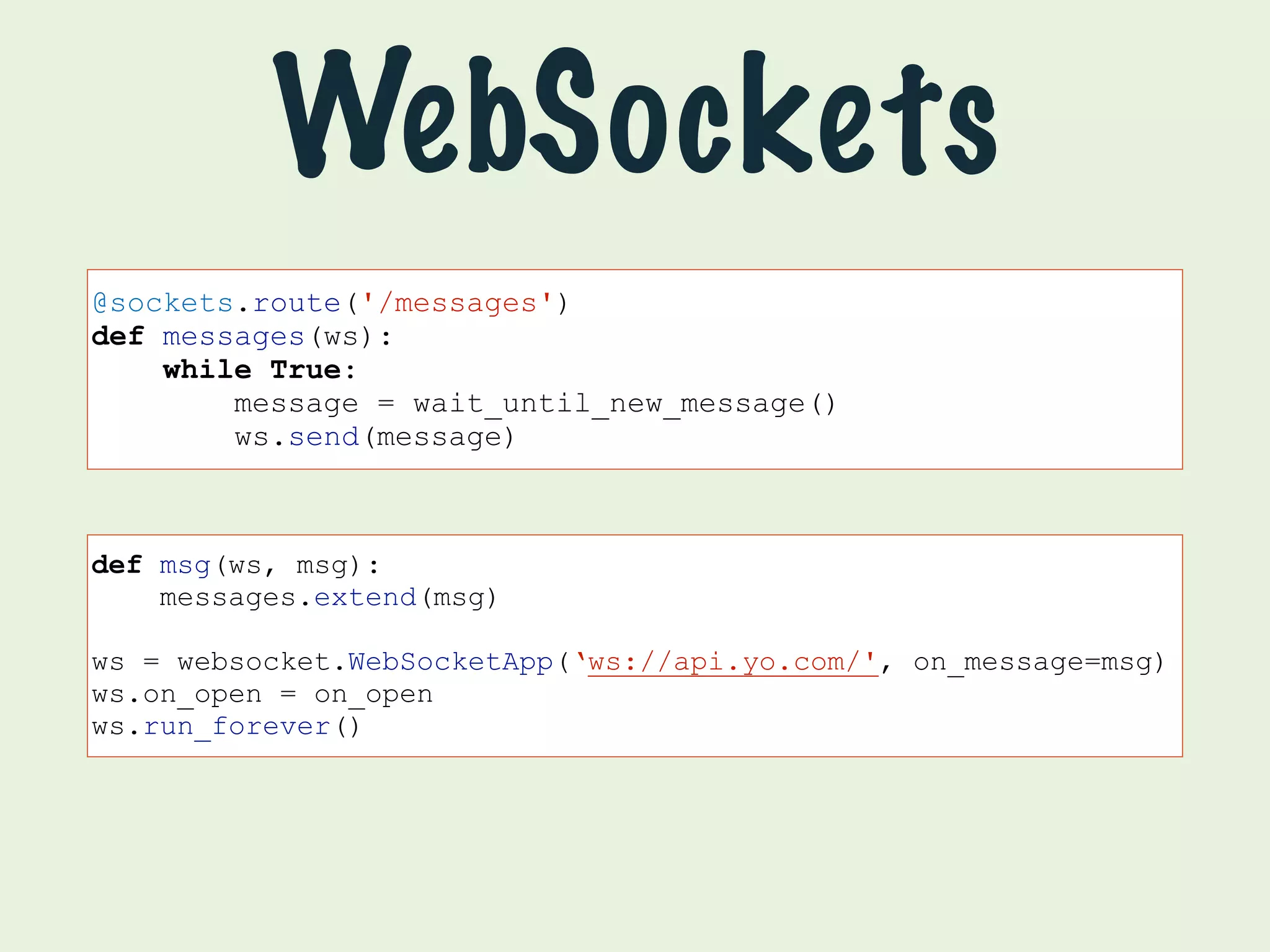 WebSockets 
@sockets.route('/messages') 
def messages(ws): 
while True: 
message = wait_until_new_message() 
ws.send(message) 
def msg(ws, msg): 
messages.extend(msg) 
ws = websocket.WebSocketApp(‘ws://api.yo.com/', on_message=msg) 
ws.on_open = on_open 
ws.run_forever() 
 
