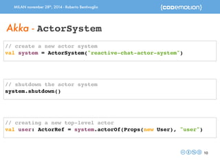 MILAN november 28th, 2014 - Roberto Bentivoglio 
10 
Akka - ActorSystem 
// create a new actor system 
val system = ActorSystem("reactive-chat-actor-system") 
// shutdown the actor system 
system.shutdown() 
// creating a new top-level actor 
val user: ActorRef = system.actorOf(Props(new User), "user") 
 