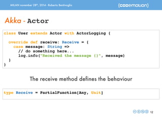 MILAN november 28th, 2014 - Roberto Bentivoglio 
12 
Akka - Actor 
class User extends Actor with ActorLogging { 
override def receive: Receive = { 
case message: String => 
// do something here... 
log.info("Received the message {}", message) 
} 
} 
The receive method defines the behaviour 
type Receive = PartialFunction[Any, Unit] 
 