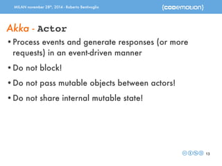 MILAN november 28th, 2014 - Roberto Bentivoglio 
13 
Akka - Actor 
•Process events and generate responses (or more 
requests) in an event-driven manner 
•Do not block! 
•Do not pass mutable objects between actors! 
•Do not share internal mutable state! 
 