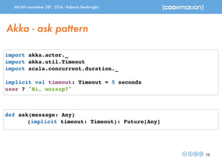 MILAN november 28th, 2014 - Roberto Bentivoglio 
15 
Akka - ask pattern 
import akka.actor._ 
import akka.util.Timeout 
import scala.concurrent.duration._ 
implicit val timeout: Timeout = 5 seconds 
user ? "Hi, wazzup?" 
def ask(message: Any) 
(implicit timeout: Timeout): Future[Any] 
 