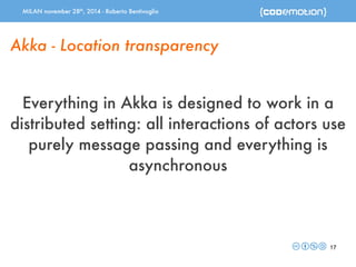 MILAN november 28th, 2014 - Roberto Bentivoglio 
17 
Akka - Location transparency 
Everything in Akka is designed to work in a 
distributed setting: all interactions of actors use 
purely message passing and everything is 
asynchronous 
 