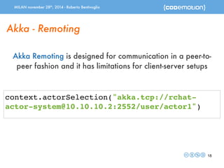 MILAN november 28th, 2014 - Roberto Bentivoglio 
18 
Akka - Remoting 
Akka Remoting is designed for communication in a peer-to-peer 
fashion and it has limitations for client-server setups 
context.actorSelection("akka.tcp://rchat-actor- 
system@10.10.10.2:2552/user/actor1") 
 