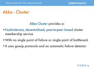 MILAN november 28th, 2014 - Roberto Bentivoglio 
19 
Akka - Cluster 
Akka Cluster provides a: 
•Fault-tolerant, decentralised, peer-to-peer based cluster 
membership service 
•With no single point of failure or single point of bottleneck 
•It uses gossip protocols and an automatic failure detector 
 