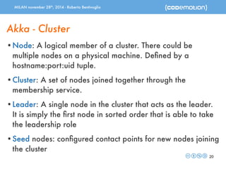 MILAN november 28th, 2014 - Roberto Bentivoglio 
Akka - Cluster 
•Node: A logical member of a cluster. There could be 
multiple nodes on a physical machine. Defined by a 
hostname:port:uid tuple. 
•Cluster: A set of nodes joined together through the 
membership service. 
•Leader: A single node in the cluster that acts as the leader. 
It is simply the first node in sorted order that is able to take 
the leadership role 
•Seed nodes: configured contact points for new nodes joining 
the cluster 
20 
 